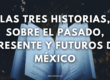 Las tres historias, sobre el pasado, presente y futuros de México